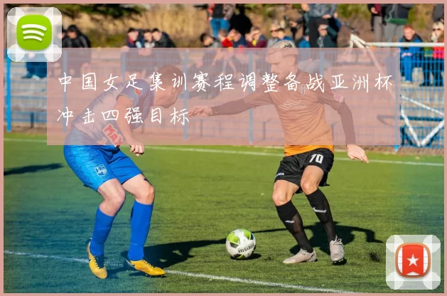 中国女足集训赛程调整备战亚洲杯冲击四强目标