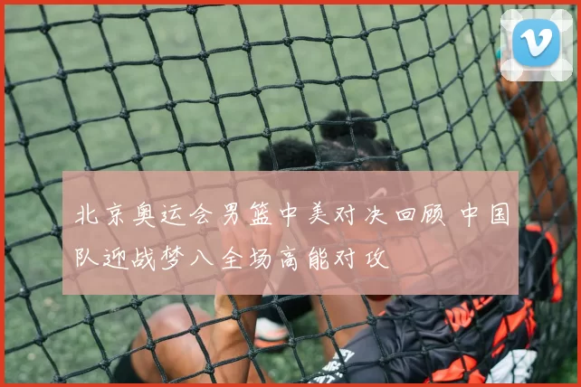 北京奥运会男篮中美对决回顾 中国队迎战梦八全场高能对攻