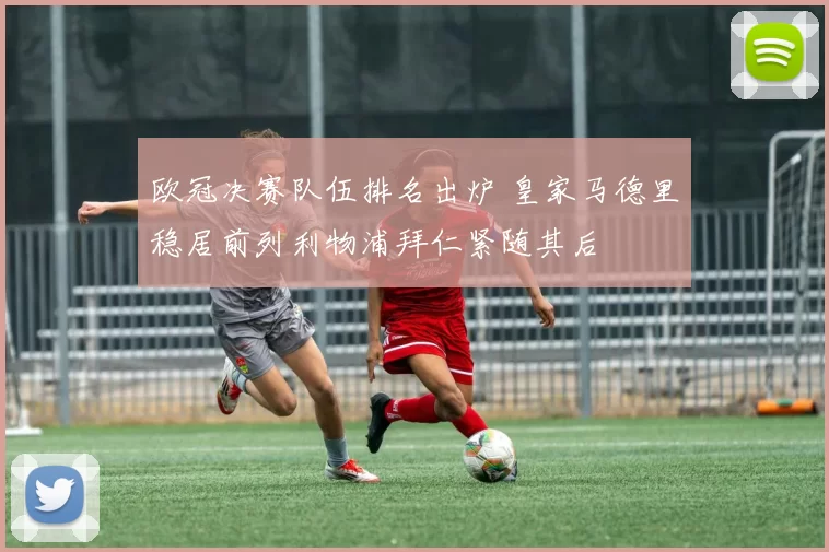 欧冠决赛队伍排名出炉 皇家马德里稳居前列利物浦拜仁紧随其后