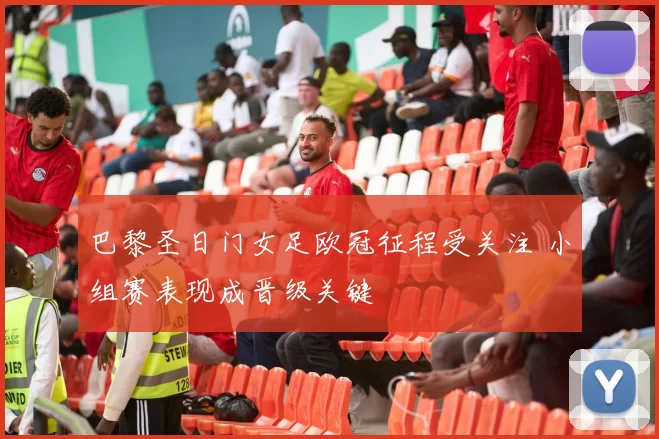 巴黎圣日门女足欧冠征程受关注 小组赛表现成晋级关键