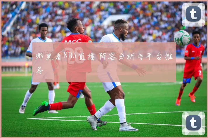 哪里看NBA直播 阵容分析与平台推荐