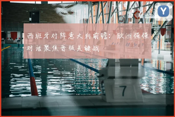 西班牙对阵意大利前瞻：欧洲强强对话聚焦晋级关键战