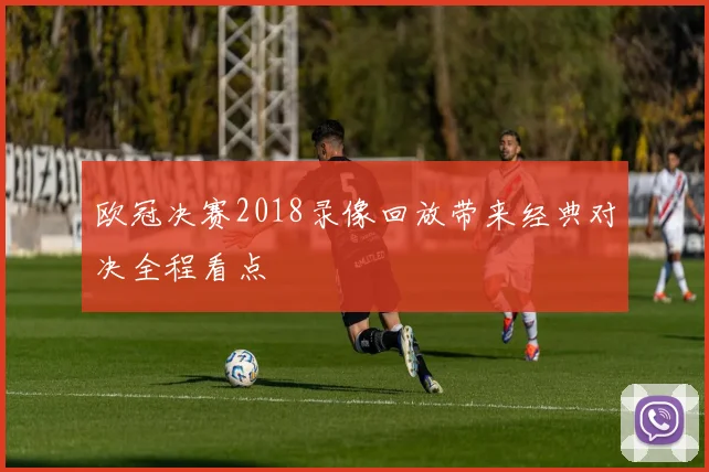 欧冠决赛2018录像回放带来经典对决全程看点