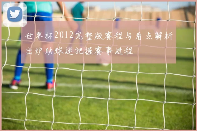 世界杯2012完整版赛程与看点解析出炉助球迷把握赛事进程