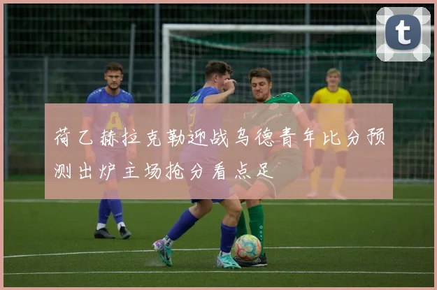 荷乙赫拉克勒迎战乌德青年比分预测出炉主场抢分看点足