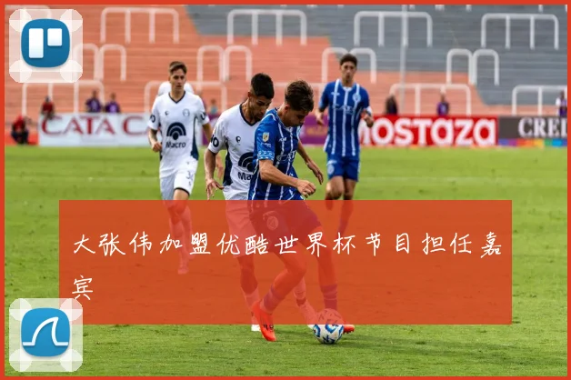 大张伟加盟优酷世界杯节目担任嘉宾