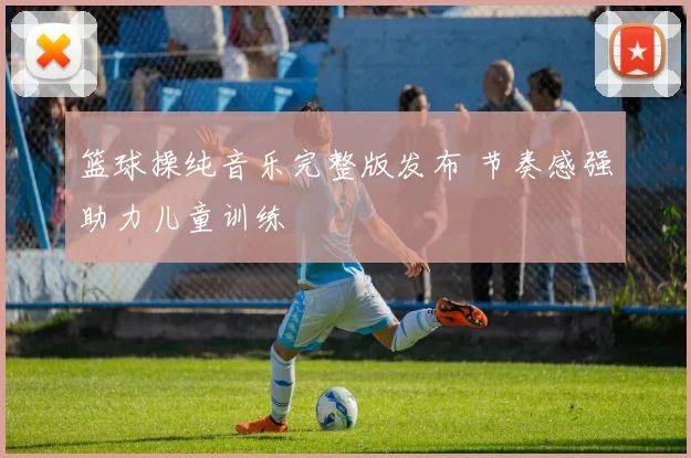 篮球操纯音乐完整版发布 节奏感强助力儿童训练