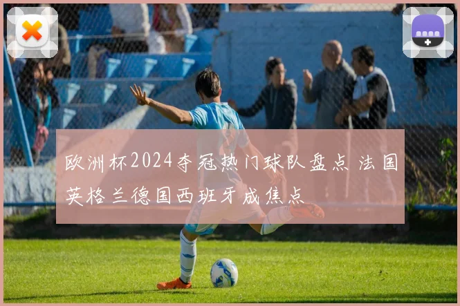 欧洲杯2024夺冠热门球队盘点 法国英格兰德国西班牙成焦点