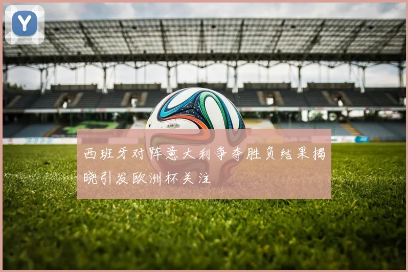 西班牙对阵意大利争夺胜负结果揭晓引发欧洲杯关注